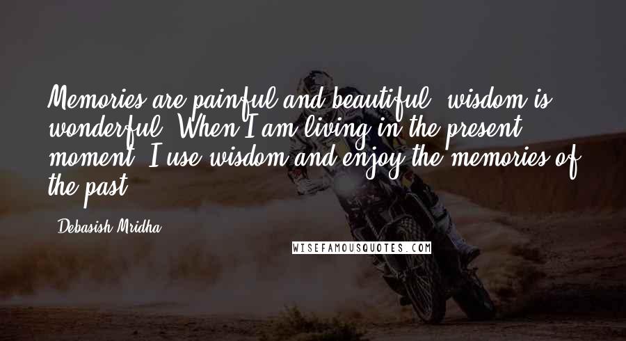 Debasish Mridha Quotes: Memories are painful and beautiful; wisdom is wonderful. When I am living in the present moment, I use wisdom and enjoy the memories of the past.