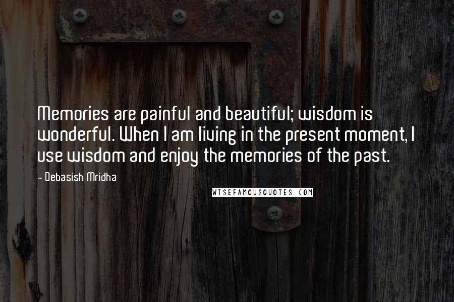 Debasish Mridha Quotes: Memories are painful and beautiful; wisdom is wonderful. When I am living in the present moment, I use wisdom and enjoy the memories of the past.