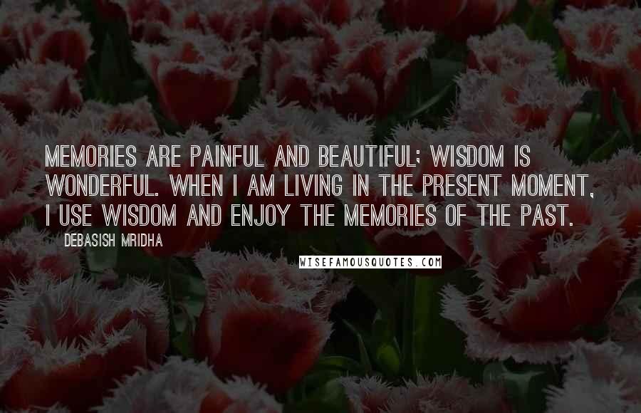 Debasish Mridha Quotes: Memories are painful and beautiful; wisdom is wonderful. When I am living in the present moment, I use wisdom and enjoy the memories of the past.