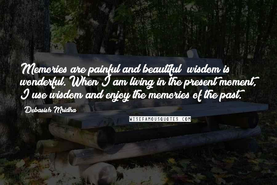 Debasish Mridha Quotes: Memories are painful and beautiful; wisdom is wonderful. When I am living in the present moment, I use wisdom and enjoy the memories of the past.