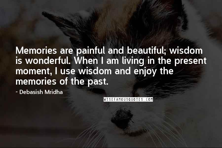 Debasish Mridha Quotes: Memories are painful and beautiful; wisdom is wonderful. When I am living in the present moment, I use wisdom and enjoy the memories of the past.