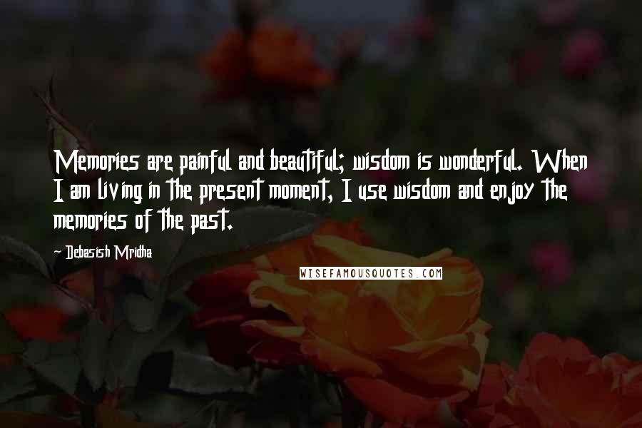 Debasish Mridha Quotes: Memories are painful and beautiful; wisdom is wonderful. When I am living in the present moment, I use wisdom and enjoy the memories of the past.