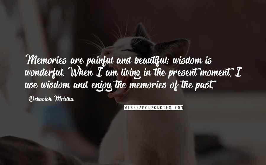 Debasish Mridha Quotes: Memories are painful and beautiful; wisdom is wonderful. When I am living in the present moment, I use wisdom and enjoy the memories of the past.