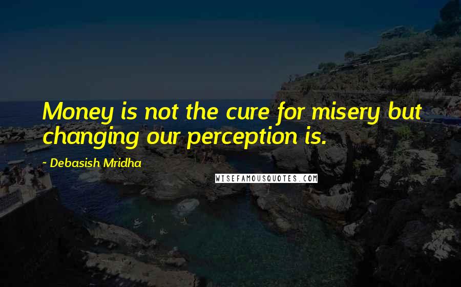 Debasish Mridha Quotes: Money is not the cure for misery but changing our perception is.