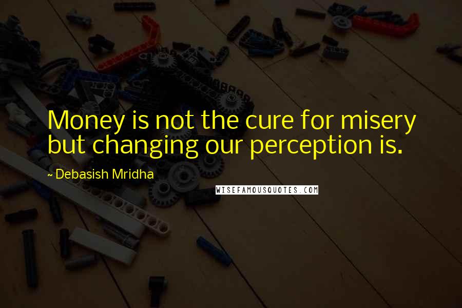 Debasish Mridha Quotes: Money is not the cure for misery but changing our perception is.