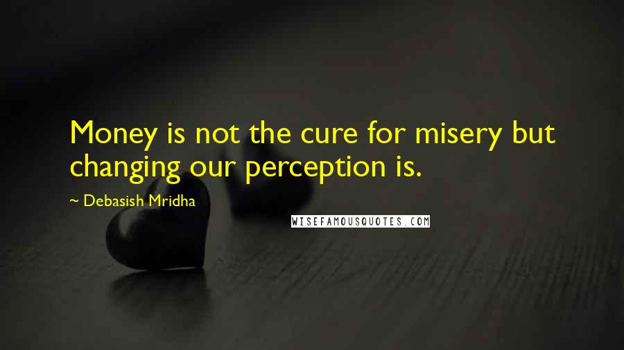 Debasish Mridha Quotes: Money is not the cure for misery but changing our perception is.