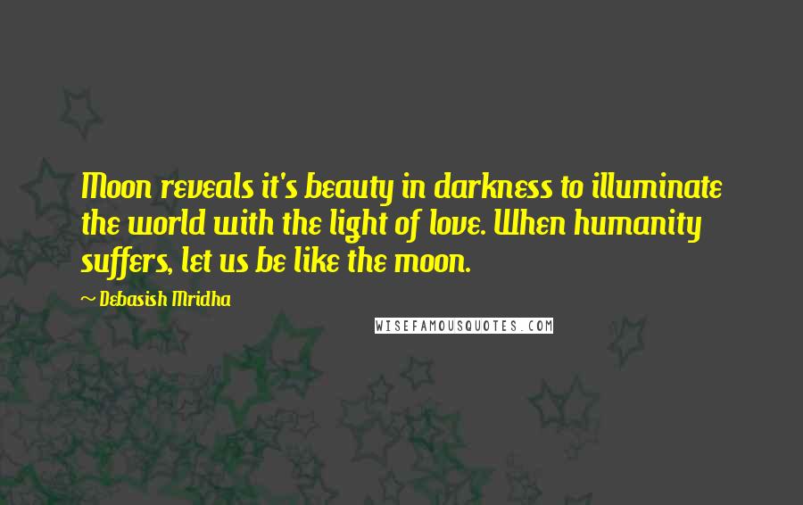 Debasish Mridha Quotes: Moon reveals it's beauty in darkness to illuminate the world with the light of love. When humanity suffers, let us be like the moon.