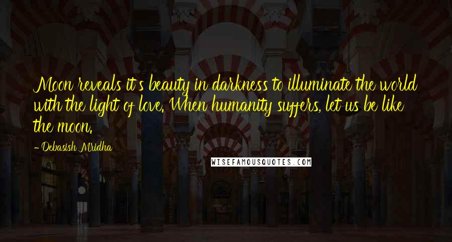 Debasish Mridha Quotes: Moon reveals it's beauty in darkness to illuminate the world with the light of love. When humanity suffers, let us be like the moon.