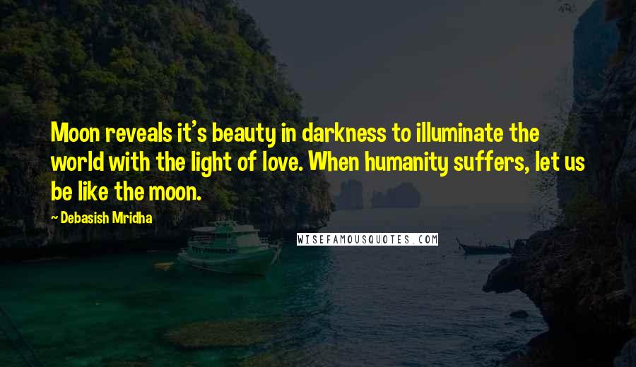 Debasish Mridha Quotes: Moon reveals it's beauty in darkness to illuminate the world with the light of love. When humanity suffers, let us be like the moon.