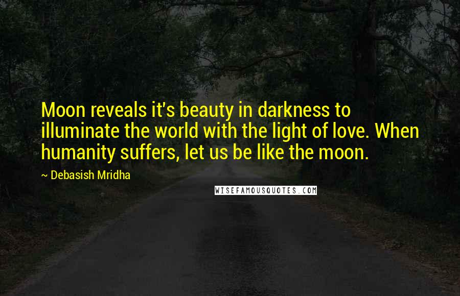 Debasish Mridha Quotes: Moon reveals it's beauty in darkness to illuminate the world with the light of love. When humanity suffers, let us be like the moon.