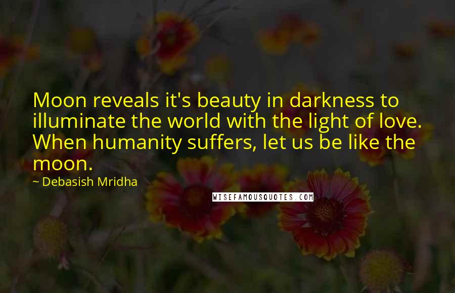 Debasish Mridha Quotes: Moon reveals it's beauty in darkness to illuminate the world with the light of love. When humanity suffers, let us be like the moon.