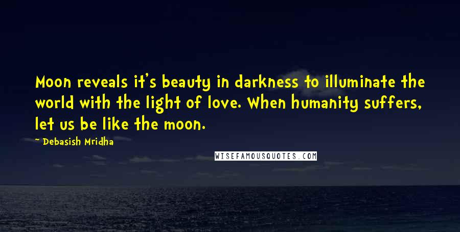 Debasish Mridha Quotes: Moon reveals it's beauty in darkness to illuminate the world with the light of love. When humanity suffers, let us be like the moon.