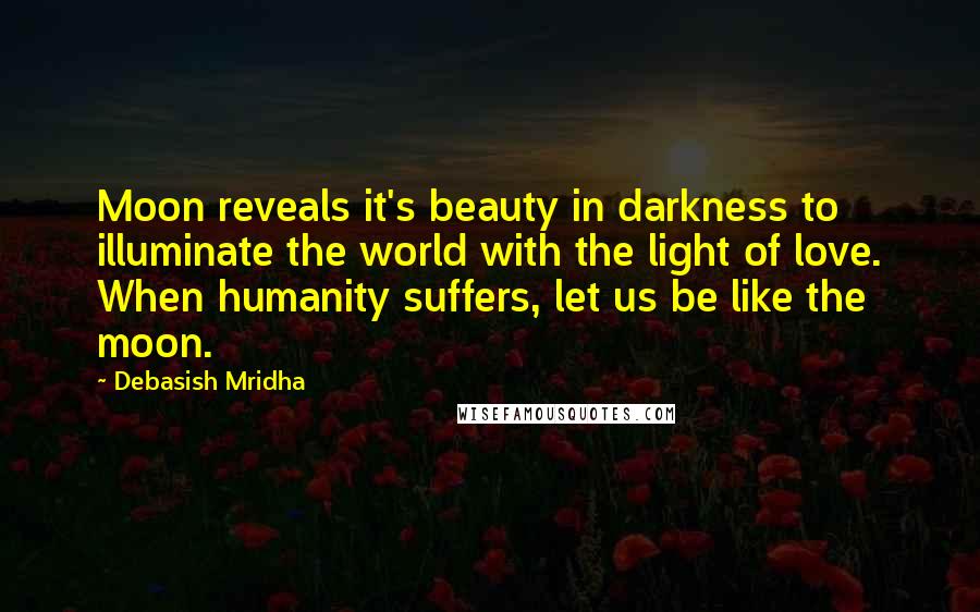 Debasish Mridha Quotes: Moon reveals it's beauty in darkness to illuminate the world with the light of love. When humanity suffers, let us be like the moon.