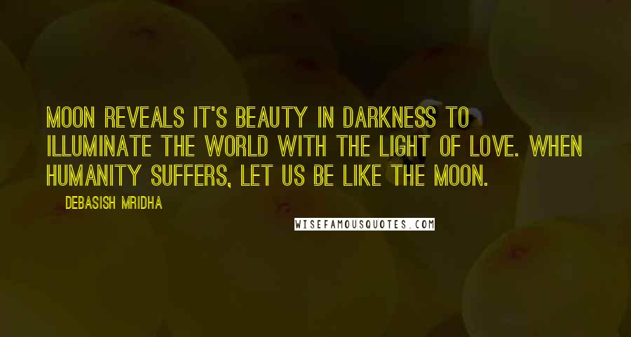 Debasish Mridha Quotes: Moon reveals it's beauty in darkness to illuminate the world with the light of love. When humanity suffers, let us be like the moon.