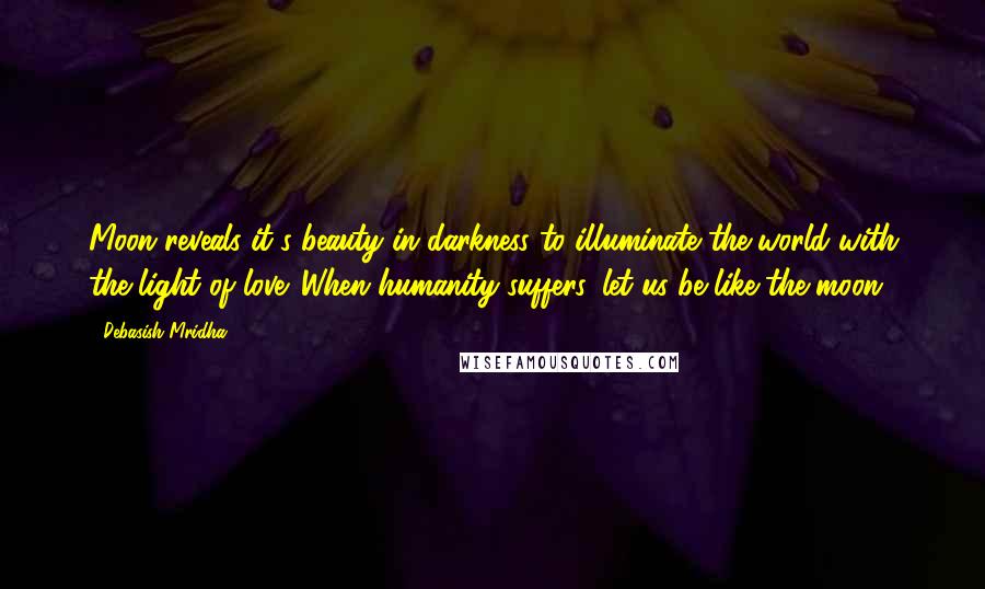 Debasish Mridha Quotes: Moon reveals it's beauty in darkness to illuminate the world with the light of love. When humanity suffers, let us be like the moon.