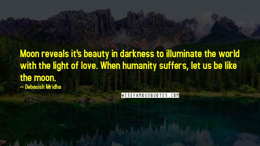 Debasish Mridha Quotes: Moon reveals it's beauty in darkness to illuminate the world with the light of love. When humanity suffers, let us be like the moon.