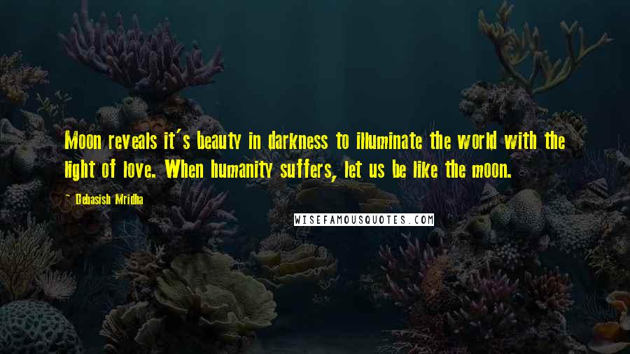 Debasish Mridha Quotes: Moon reveals it's beauty in darkness to illuminate the world with the light of love. When humanity suffers, let us be like the moon.