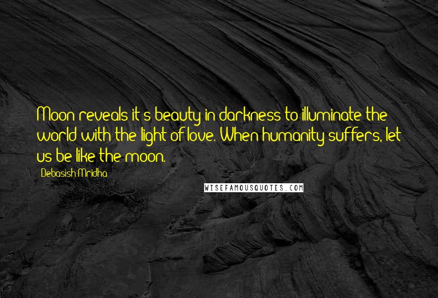 Debasish Mridha Quotes: Moon reveals it's beauty in darkness to illuminate the world with the light of love. When humanity suffers, let us be like the moon.