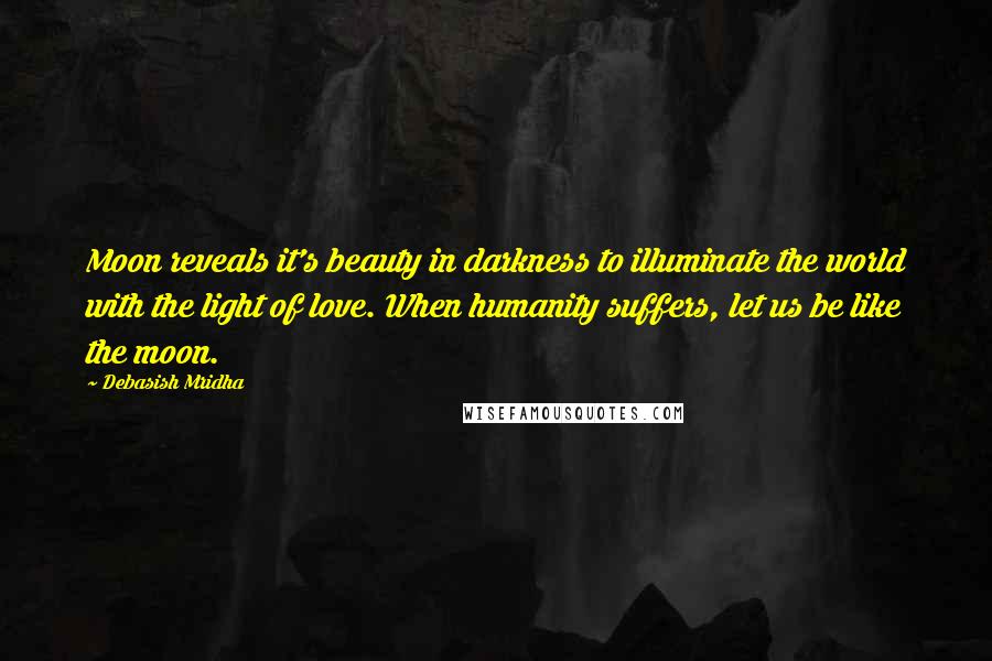 Debasish Mridha Quotes: Moon reveals it's beauty in darkness to illuminate the world with the light of love. When humanity suffers, let us be like the moon.