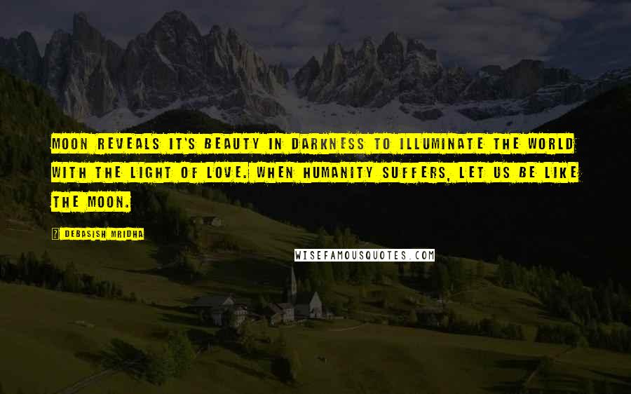 Debasish Mridha Quotes: Moon reveals it's beauty in darkness to illuminate the world with the light of love. When humanity suffers, let us be like the moon.