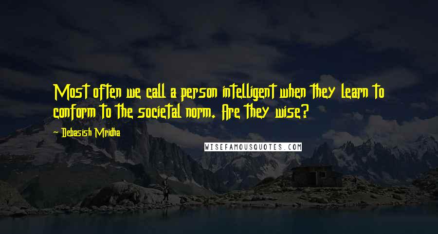 Debasish Mridha Quotes: Most often we call a person intelligent when they learn to conform to the societal norm. Are they wise?