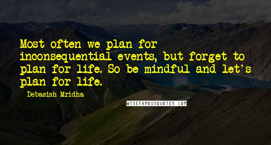 Debasish Mridha Quotes: Most often we plan for inconsequential events, but forget to plan for life. So be mindful and let's plan for life.