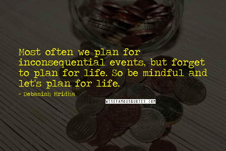 Debasish Mridha Quotes: Most often we plan for inconsequential events, but forget to plan for life. So be mindful and let's plan for life.