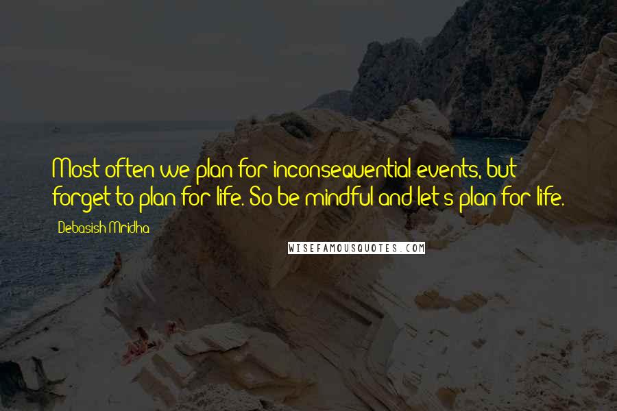 Debasish Mridha Quotes: Most often we plan for inconsequential events, but forget to plan for life. So be mindful and let's plan for life.
