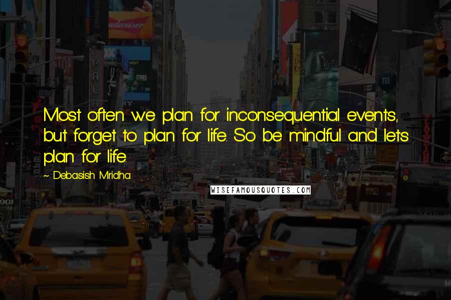 Debasish Mridha Quotes: Most often we plan for inconsequential events, but forget to plan for life. So be mindful and let's plan for life.