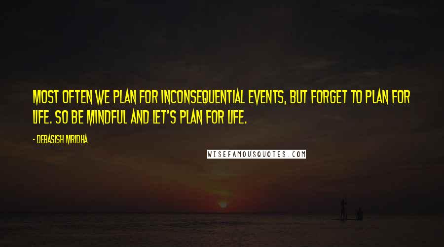 Debasish Mridha Quotes: Most often we plan for inconsequential events, but forget to plan for life. So be mindful and let's plan for life.