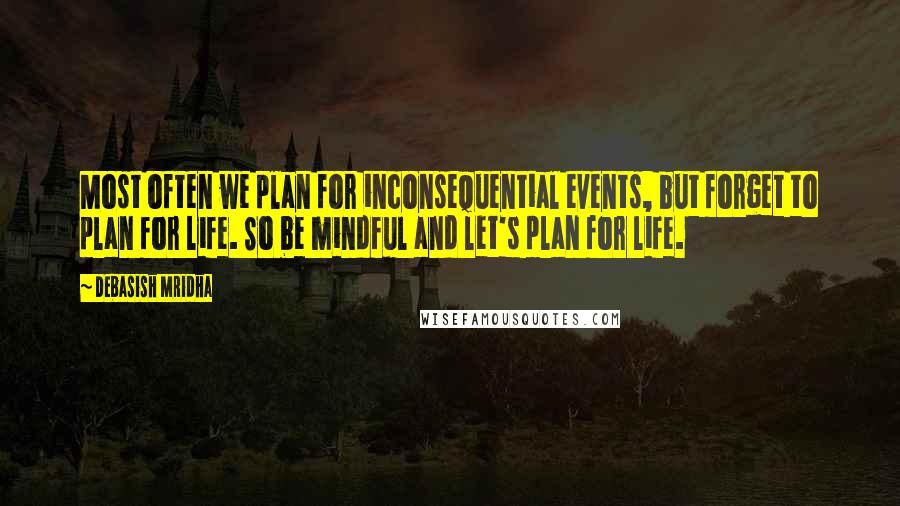 Debasish Mridha Quotes: Most often we plan for inconsequential events, but forget to plan for life. So be mindful and let's plan for life.