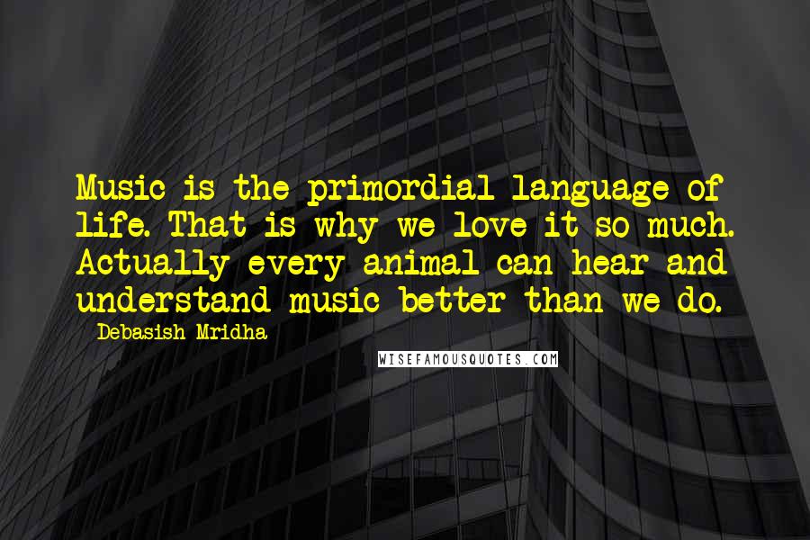 Debasish Mridha Quotes: Music is the primordial language of life. That is why we love it so much. Actually every animal can hear and understand music better than we do.