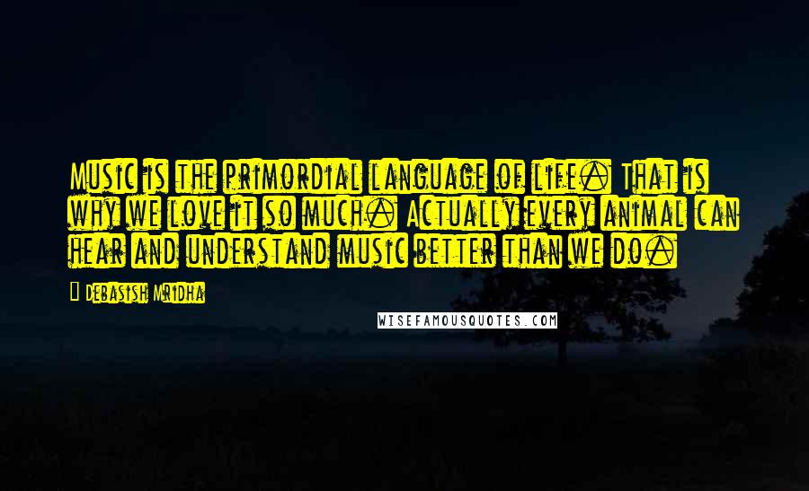 Debasish Mridha Quotes: Music is the primordial language of life. That is why we love it so much. Actually every animal can hear and understand music better than we do.