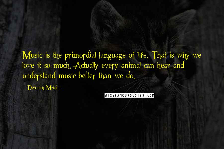 Debasish Mridha Quotes: Music is the primordial language of life. That is why we love it so much. Actually every animal can hear and understand music better than we do.