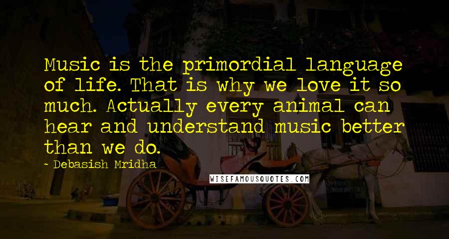 Debasish Mridha Quotes: Music is the primordial language of life. That is why we love it so much. Actually every animal can hear and understand music better than we do.