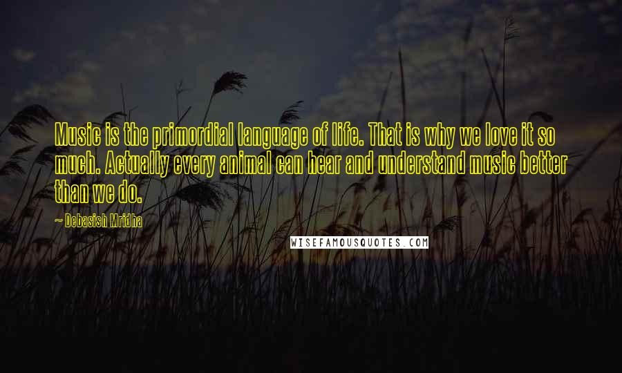 Debasish Mridha Quotes: Music is the primordial language of life. That is why we love it so much. Actually every animal can hear and understand music better than we do.