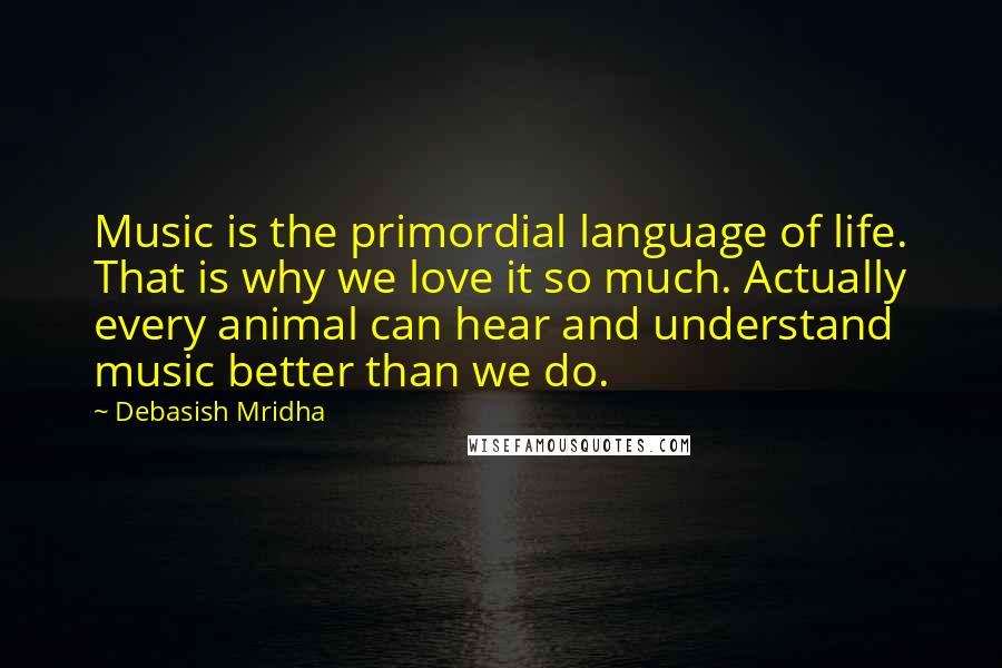 Debasish Mridha Quotes: Music is the primordial language of life. That is why we love it so much. Actually every animal can hear and understand music better than we do.