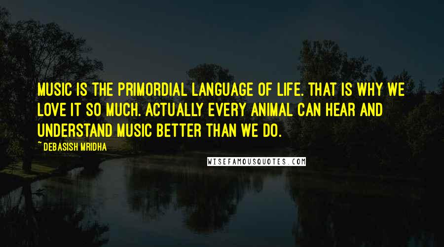 Debasish Mridha Quotes: Music is the primordial language of life. That is why we love it so much. Actually every animal can hear and understand music better than we do.