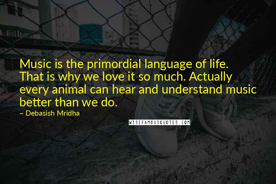 Debasish Mridha Quotes: Music is the primordial language of life. That is why we love it so much. Actually every animal can hear and understand music better than we do.