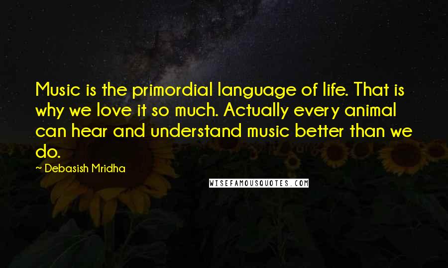 Debasish Mridha Quotes: Music is the primordial language of life. That is why we love it so much. Actually every animal can hear and understand music better than we do.