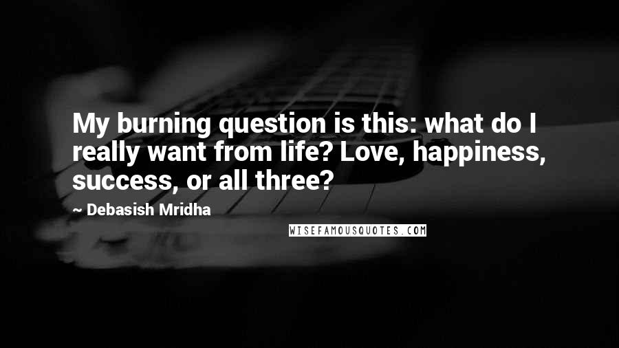 Debasish Mridha Quotes: My burning question is this: what do I really want from life? Love, happiness, success, or all three?