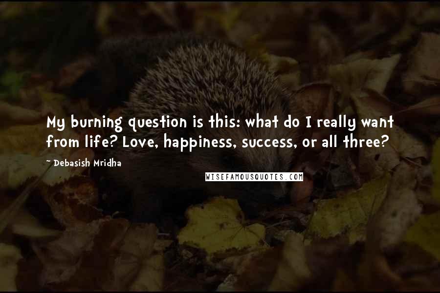 Debasish Mridha Quotes: My burning question is this: what do I really want from life? Love, happiness, success, or all three?