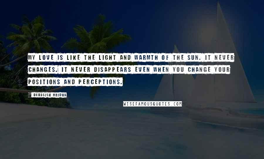 Debasish Mridha Quotes: My love is like the light and warmth of the sun. It never changes. It never disappears even when you change your positions and perceptions.