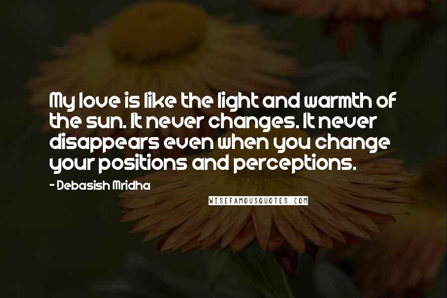 Debasish Mridha Quotes: My love is like the light and warmth of the sun. It never changes. It never disappears even when you change your positions and perceptions.