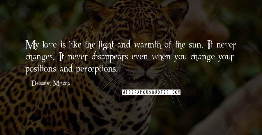 Debasish Mridha Quotes: My love is like the light and warmth of the sun. It never changes. It never disappears even when you change your positions and perceptions.