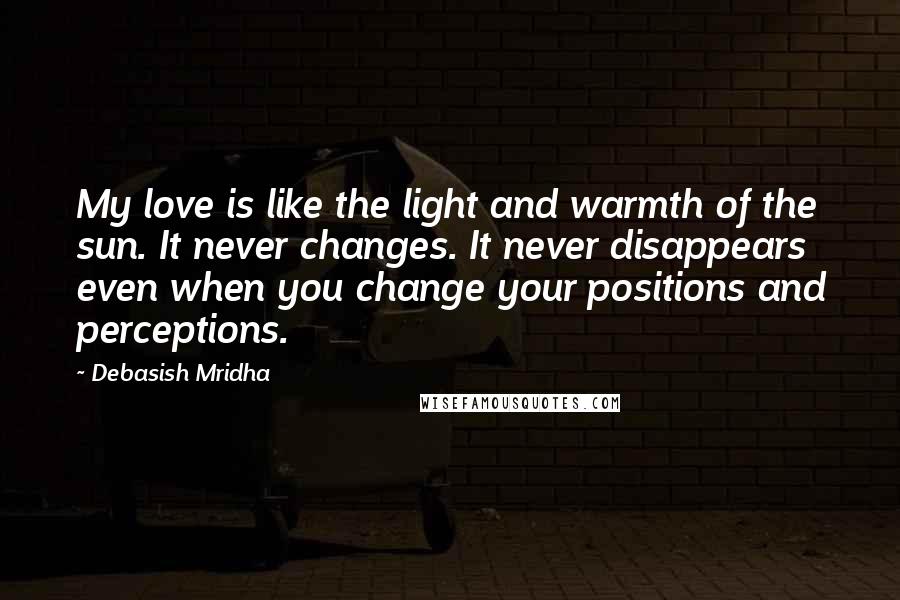 Debasish Mridha Quotes: My love is like the light and warmth of the sun. It never changes. It never disappears even when you change your positions and perceptions.