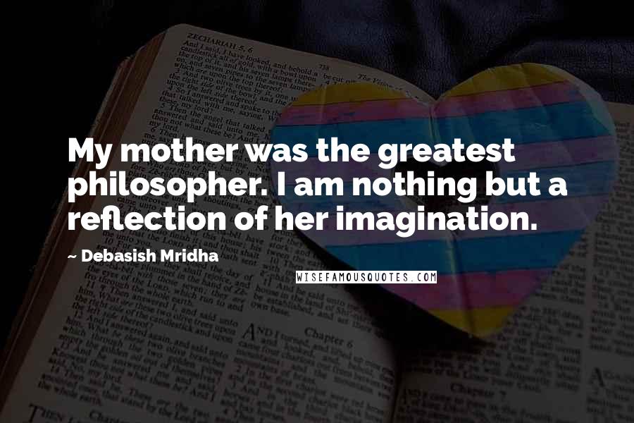 Debasish Mridha Quotes: My mother was the greatest philosopher. I am nothing but a reflection of her imagination.