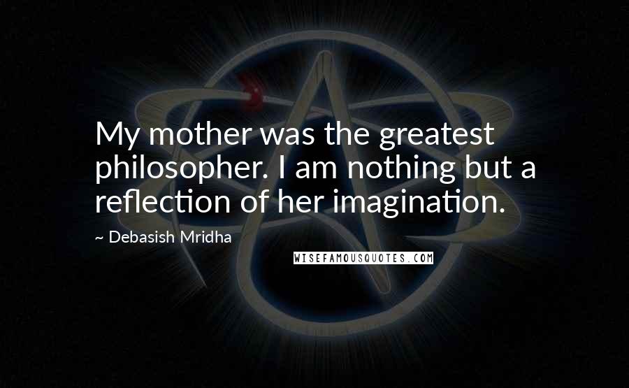 Debasish Mridha Quotes: My mother was the greatest philosopher. I am nothing but a reflection of her imagination.