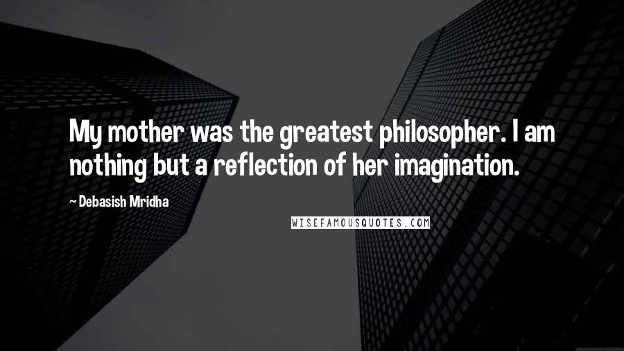 Debasish Mridha Quotes: My mother was the greatest philosopher. I am nothing but a reflection of her imagination.