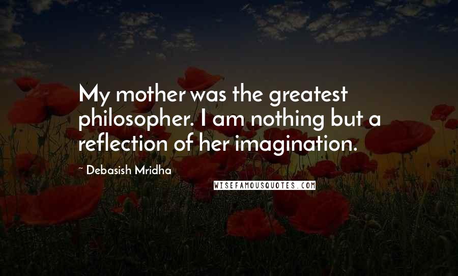 Debasish Mridha Quotes: My mother was the greatest philosopher. I am nothing but a reflection of her imagination.